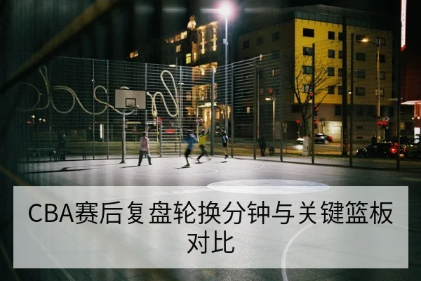 CBA赛后复盘轮换分钟与关键篮板对比