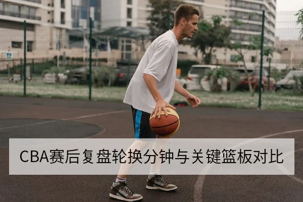 CBA赛后复盘轮换分钟与关键篮板对比